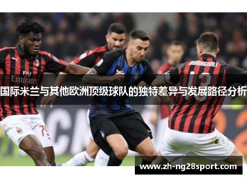 国际米兰与其他欧洲顶级球队的独特差异与发展路径分析