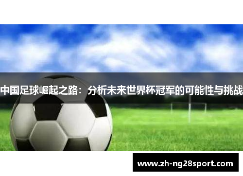中国足球崛起之路:分析未来世界杯冠军的可能性与挑战 中国足球崛起之路:分析未来世界杯冠军的可能性与挑战