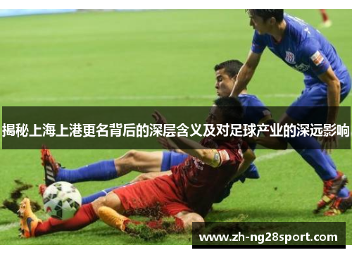 揭秘上海上港更名背后的深层含义及对足球产业的深远影响 揭秘上海上港更名背后的深层含义及对足球产业的深远影响
