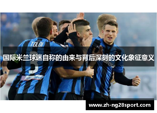 国际米兰球迷自称的由来与背后深刻的文化象征意义 国际米兰球迷自称的由来与背后深刻的文化象征意义