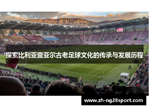 探索比利亚雷亚尔古老足球文化的传承与发展历程 探索比利亚雷亚尔古老足球文化的传承与发展历程